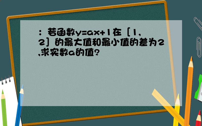 ：若函数y=ax+1在［1,2］的最大值和最小值的差为2,求实数a的值?