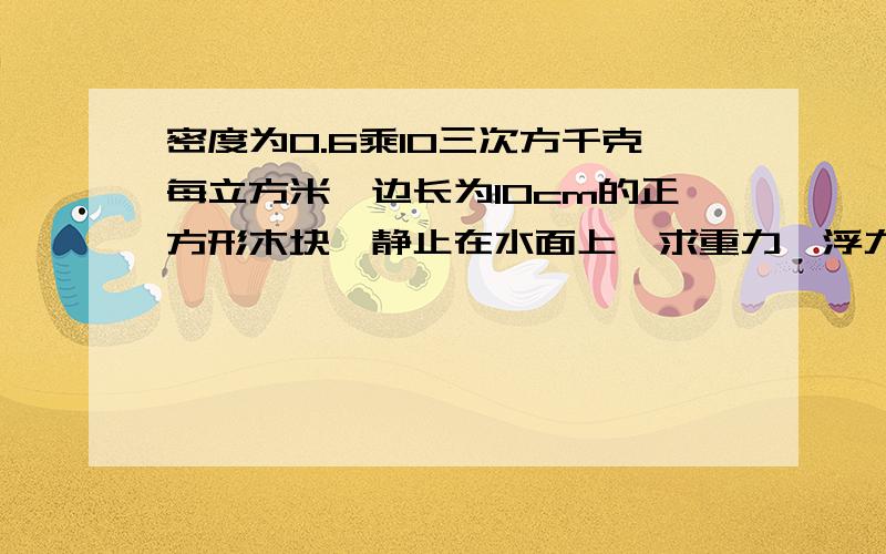 密度为0.6乘10三次方千克每立方米,边长为10cm的正方形木块,静止在水面上,求重力,浮力