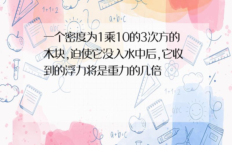 一个密度为1乘10的3次方的木块,迫使它没入水中后,它收到的浮力将是重力的几倍