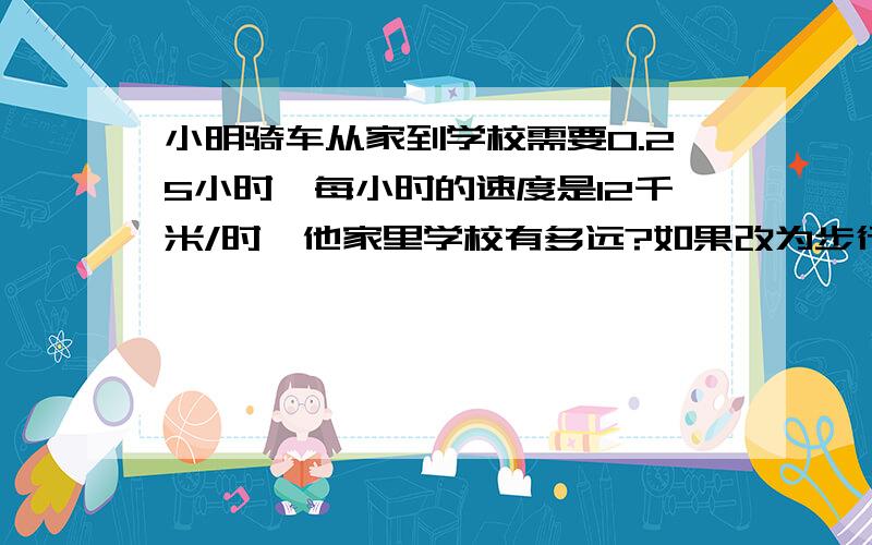 小明骑车从家到学校需要0.25小时,每小时的速度是12千米/时,他家里学校有多远?如果改为步行,每小时5千米,0.8小时能到学校吗?