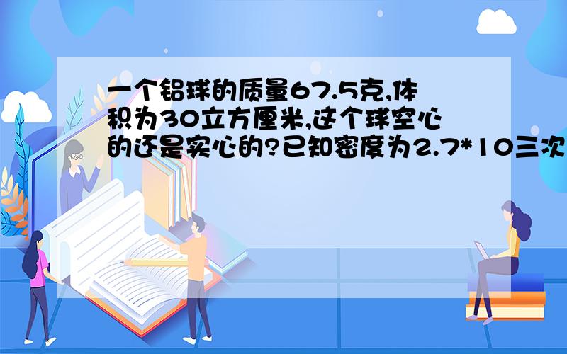 一个铝球的质量67.5克,体积为30立方厘米,这个球空心的还是实心的?已知密度为2.7*10三次方千克/立方米我要完整的过程