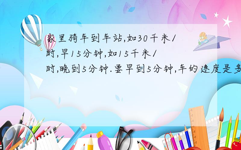 家里骑车到车站,如30千米/时,早15分钟,如15千米/时,晚到5分钟.要早到5分钟,车的速度是多少?要用方程