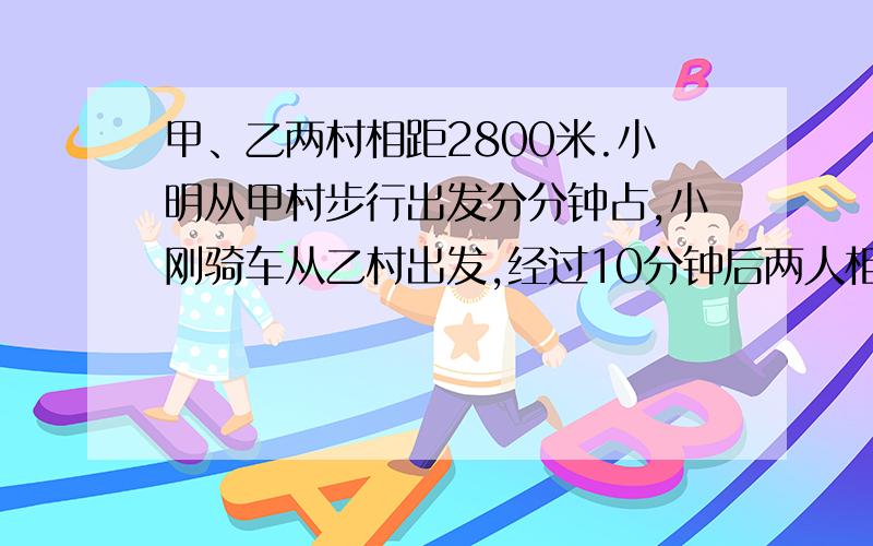 甲、乙两村相距2800米.小明从甲村步行出发分分钟占,小刚骑车从乙村出发,经过10分钟后两人相遇.已知小刚骑车比小明步行每分钟多行130米,小明步行每分钟行多少米?