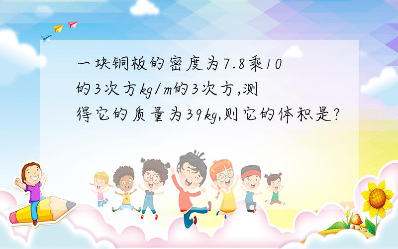 一块铜板的密度为7.8乘10的3次方kg/m的3次方,测得它的质量为39kg,则它的体积是?