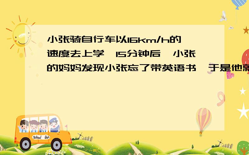 小张骑自行车以16km/h的速度去上学,15分钟后,小张的妈妈发现小张忘了带英语书,于是他就骑摩托车以56km/h的速度追小张,已知小张家与学校相距6km,请问：小张的妈妈能否在小张到校之前追赶上