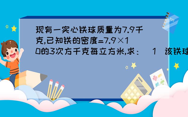 现有一实心铁球质量为7.9千克,已知铁的密度=7.9×10的3次方千克每立方米,求：（1）该铁球的体积多大?（2）将该铁球一半浸入水中,所受的浮力多大?