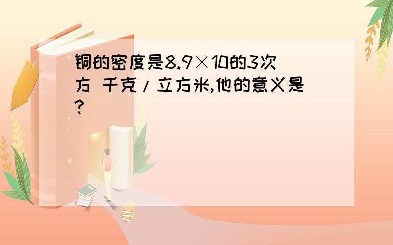 铜的密度是8.9×10的3次方 千克/立方米,他的意义是?