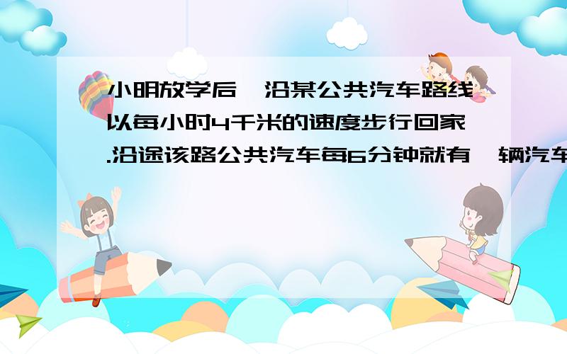 小明放学后,沿某公共汽车路线以每小时4千米的速度步行回家.沿途该路公共汽车每6分钟就有一辆汽车从后面超过他,每4又2/7分钟又遇到迎面开来的一辆车.如果这路公共汽车按相等的时间间隔