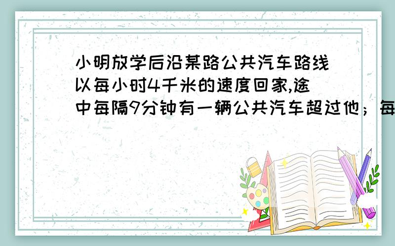 小明放学后沿某路公共汽车路线以每小时4千米的速度回家,途中每隔9分钟有一辆公共汽车超过他；每隔6分钟遇