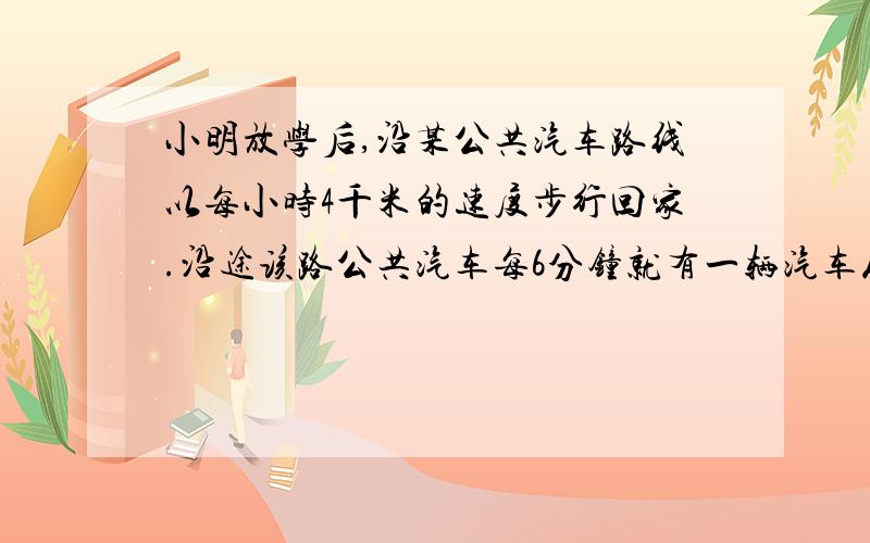 小明放学后,沿某公共汽车路线以每小时4千米的速度步行回家.沿途该路公共汽车每6分钟就有一辆汽车从后面超过他,每4又2/7分钟又遇到迎面开来的一辆车.如果这路公共汽车按相等的时间间隔