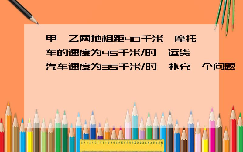 甲,乙两地相距40千米,摩托车的速度为45千米/时,运货汽车速度为35千米/时,补充一个问题,并列方程组解答.注意是方程组!