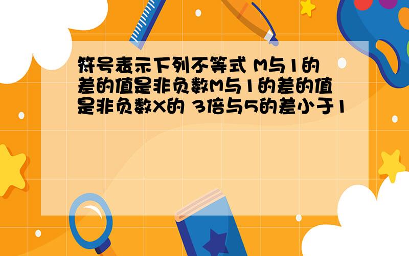 符号表示下列不等式 M与1的差的值是非负数M与1的差的值是非负数X的 3倍与5的差小于1