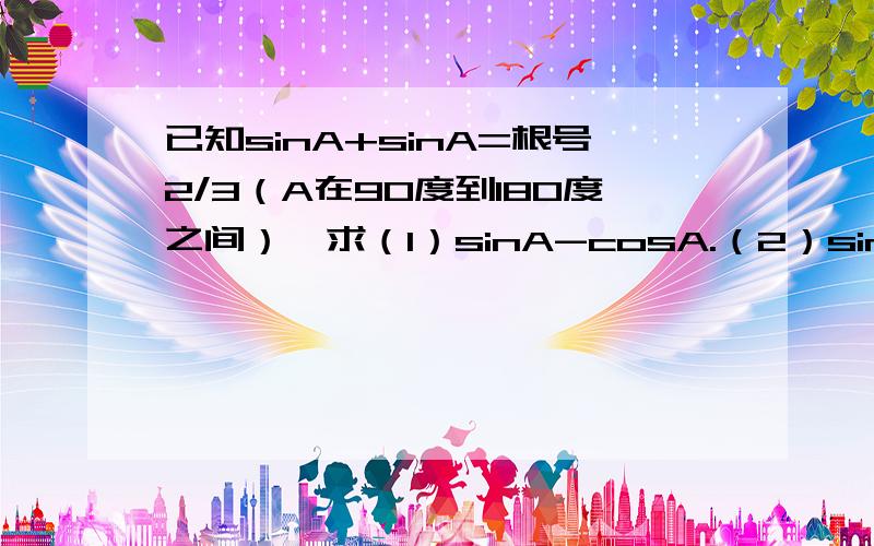 已知sinA+sinA=根号2/3（A在90度到180度之间）,求（1）sinA-cosA.（2）sinA的三次-cosA的三次.是sinA+cosA