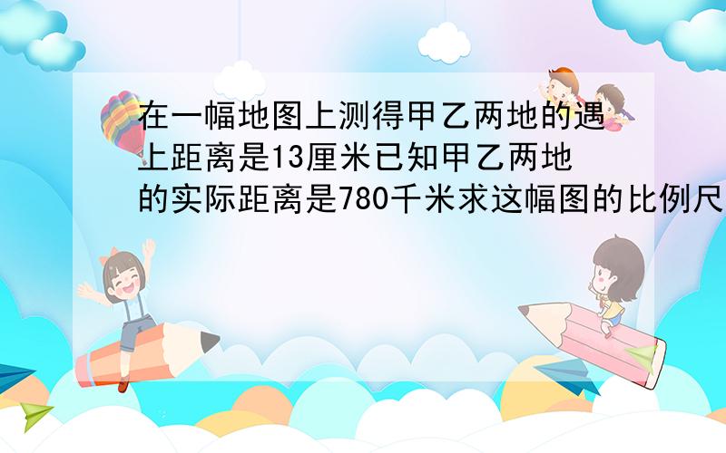 在一幅地图上测得甲乙两地的遇上距离是13厘米已知甲乙两地的实际距离是780千米求这幅图的比例尺 在这幅图量得A.B两地的图上距离是5厘米求AB两地的实际距离