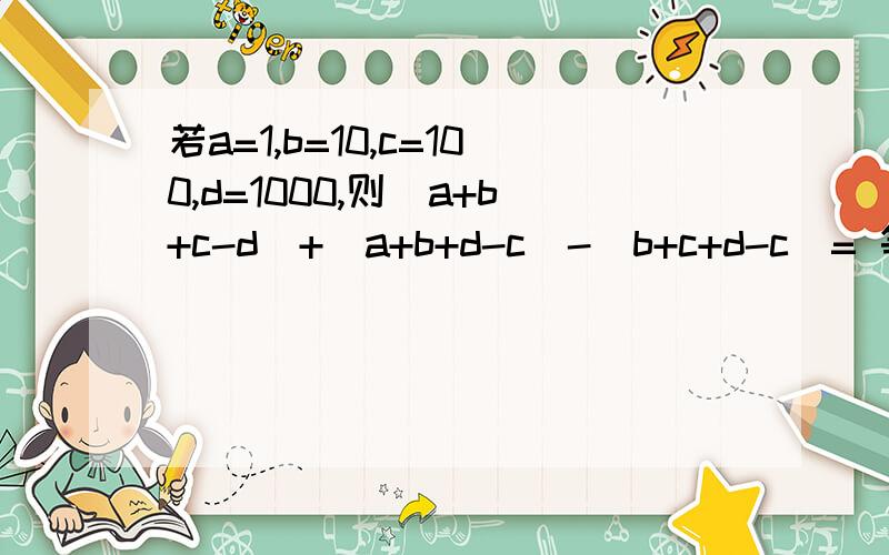 若a=1,b=10,c=100,d=1000,则（a+b+c-d)+(a+b+d-c)-(b+c+d-c)= 等于多少