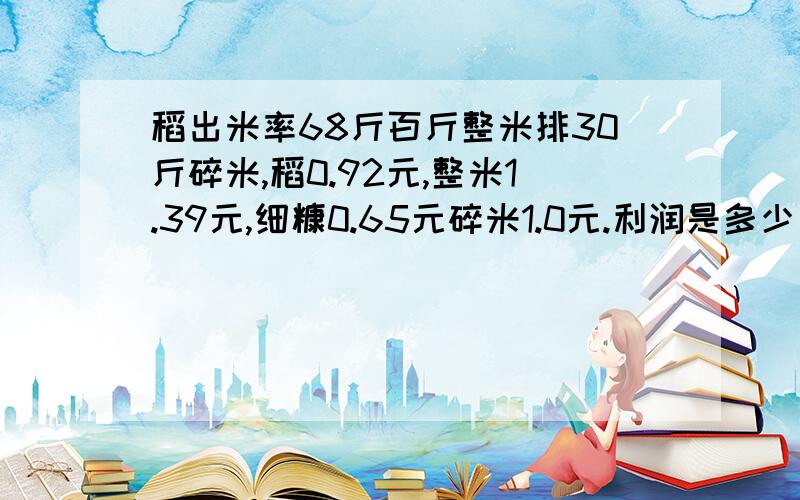 稻出米率68斤百斤整米排30斤碎米,稻0.92元,整米1.39元,细糠0.65元碎米1.0元.利润是多少