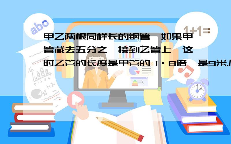 甲乙两根同样长的钢管,如果甲管截去五分之一接到乙管上,这时乙管的长度是甲管的 1·8倍,是9米.原来乙长米?