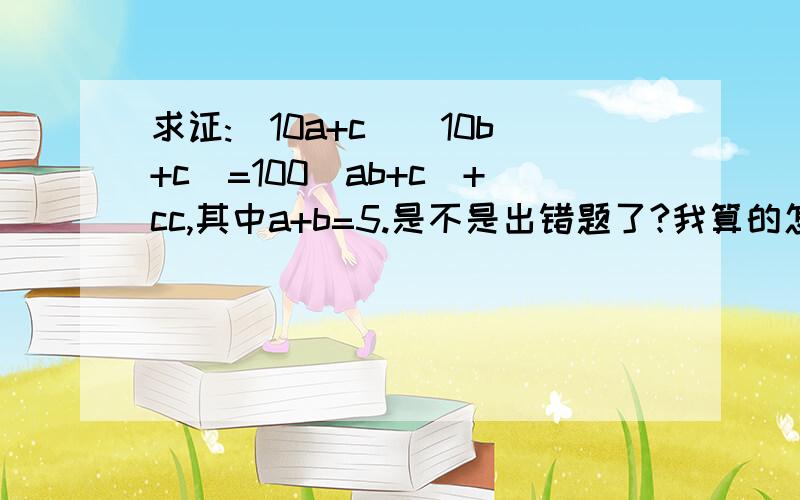 求证:(10a+c)(10b+c)=100(ab+c)+cc,其中a+b=5.是不是出错题了?我算的怎么不对啊‘‘‘‘‘