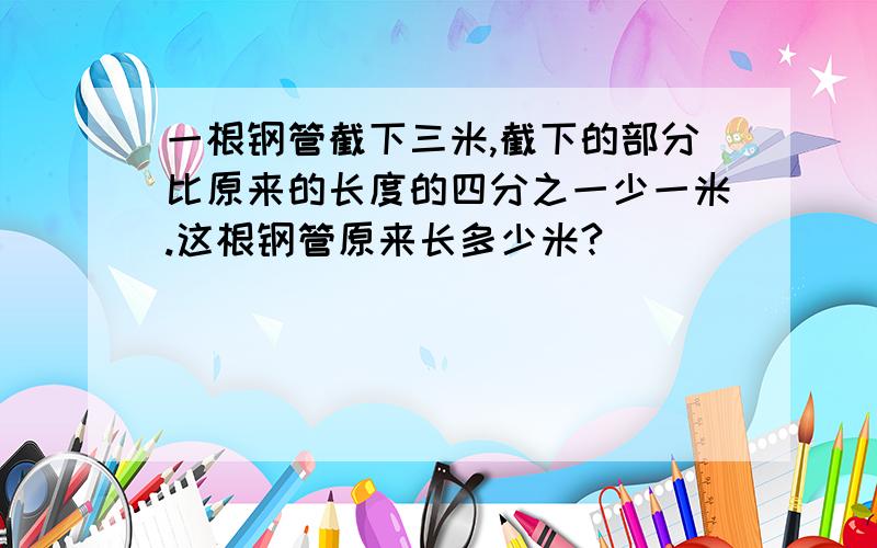 一根钢管截下三米,截下的部分比原来的长度的四分之一少一米.这根钢管原来长多少米?