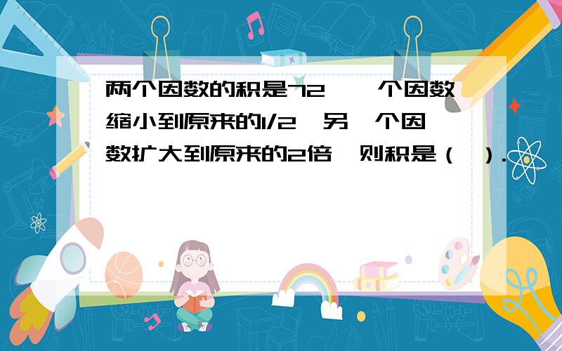 两个因数的积是72,一个因数缩小到原来的1/2,另一个因数扩大到原来的2倍,则积是（ ）.