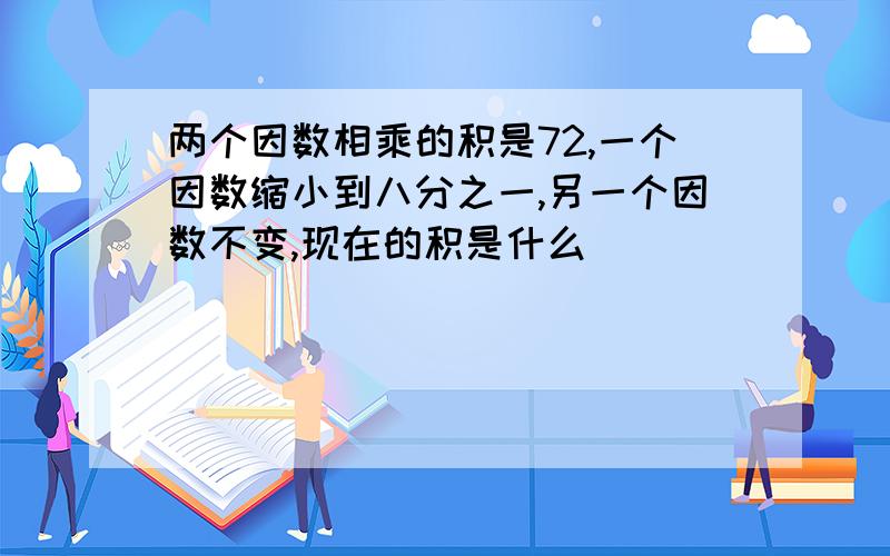 两个因数相乘的积是72,一个因数缩小到八分之一,另一个因数不变,现在的积是什么