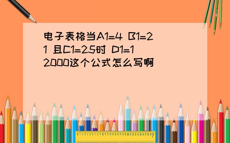 电子表格当A1=4 B1=21 且C1=25时 D1=12000这个公式怎么写啊