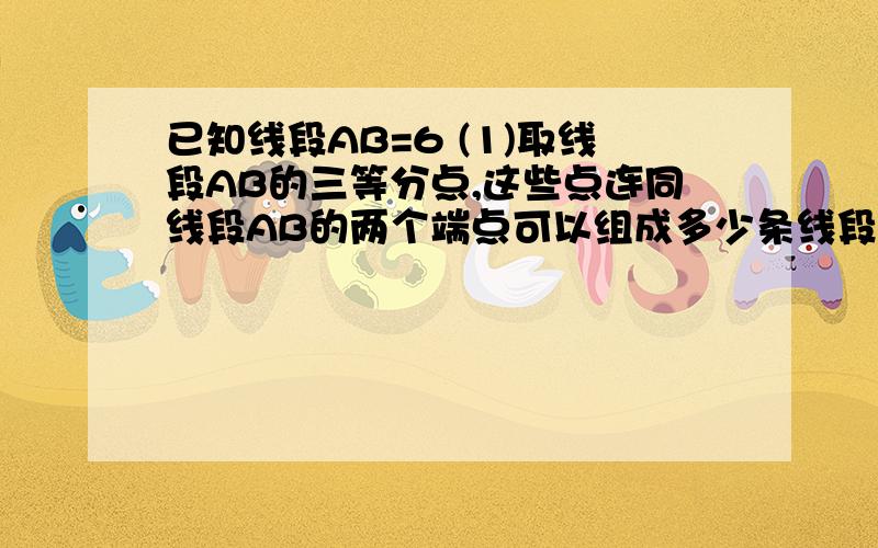 已知线段AB=6 (1)取线段AB的三等分点,这些点连同线段AB的两个端点可以组成多少条线段?求这些线段长度的和.(2)再在线段AB上取两种点:第一种是线段AB的四等分点端点可以组成多少条线段?第2中