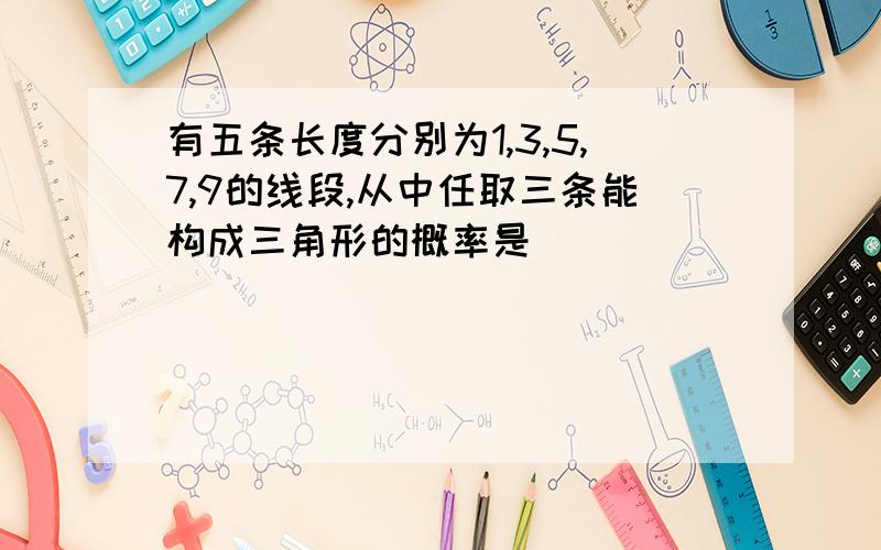 有五条长度分别为1,3,5,7,9的线段,从中任取三条能构成三角形的概率是( )