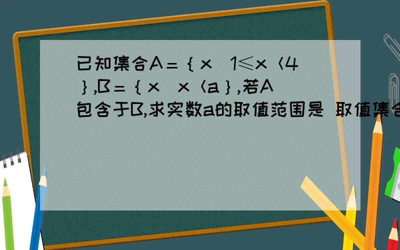 已知集合A＝｛x｜1≤x＜4｝,B＝｛x｜x＜a｝,若A包含于B,求实数a的取值范围是 取值集合..