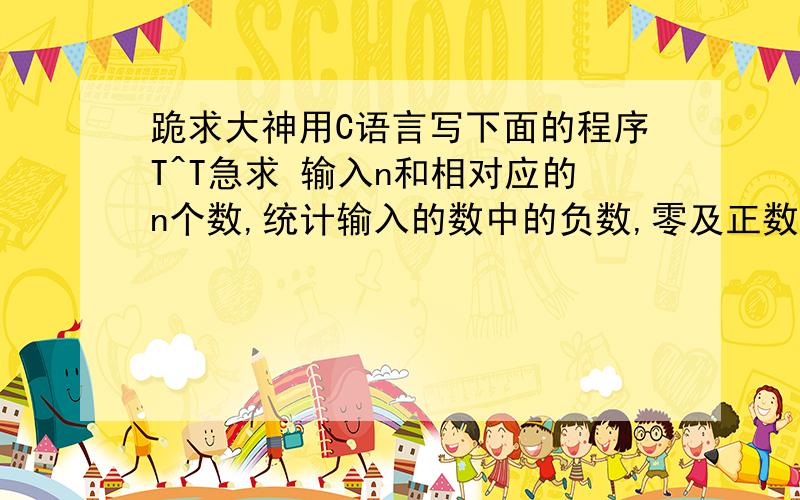 跪求大神用C语言写下面的程序T^T急求 输入n和相对应的n个数,统计输入的数中的负数,零及正数的个跪求大神用C语言写下面的程序T^T急求输入n和相对应的n个数,统计输入的数中的负数,零及正