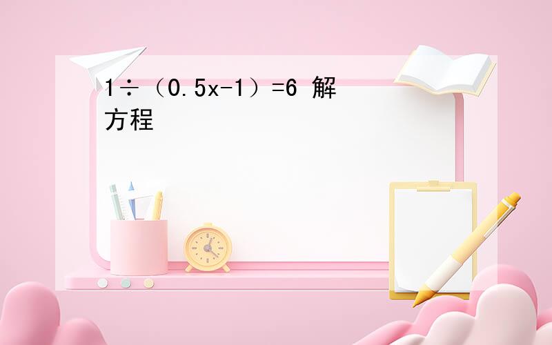 1÷（0.5x-1）=6 解方程