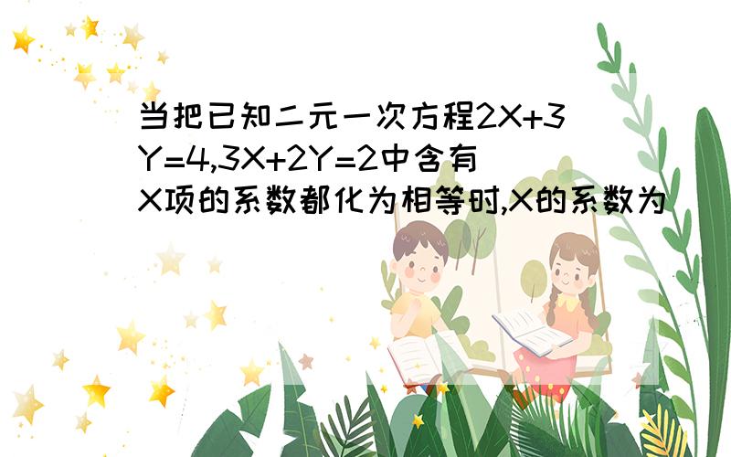 当把已知二元一次方程2X+3Y=4,3X+2Y=2中含有X项的系数都化为相等时,X的系数为( )将含有Y项的系数都化为相等时,Y的系数为( )