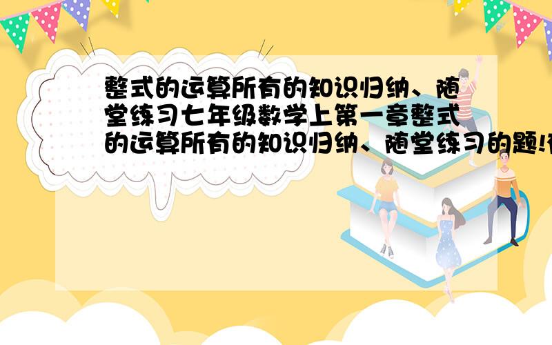 整式的运算所有的知识归纳、随堂练习七年级数学上第一章整式的运算所有的知识归纳、随堂练习的题!有所有题追加150!有所有题有所有答案追加300——500!要完整的！是所有的知识归纳、随