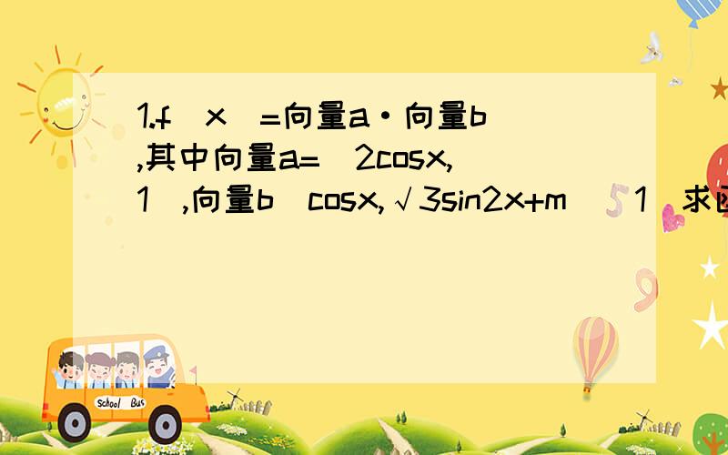 1.f(x)=向量a·向量b,其中向量a=（2cosx,1）,向量b(cosx,√3sin2x+m)(1)求函数f(x)最小正周期和在[0,π]上的单调递增区间.（2）当x∈[0,π/6]时,-4＜f(x)＜4恒成立,求实数m的取值范围.2.已知向量a=（cosa,sina