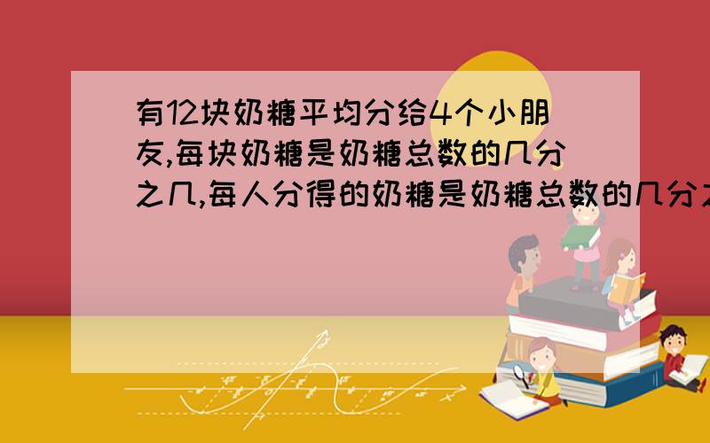 有12块奶糖平均分给4个小朋友,每块奶糖是奶糖总数的几分之几,每人分得的奶糖是奶糖总数的几分之几