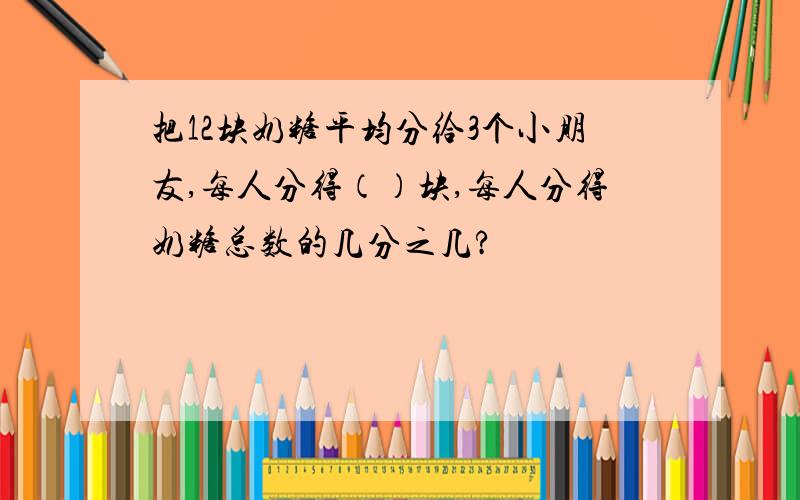 把12块奶糖平均分给3个小朋友,每人分得（）块,每人分得奶糖总数的几分之几?