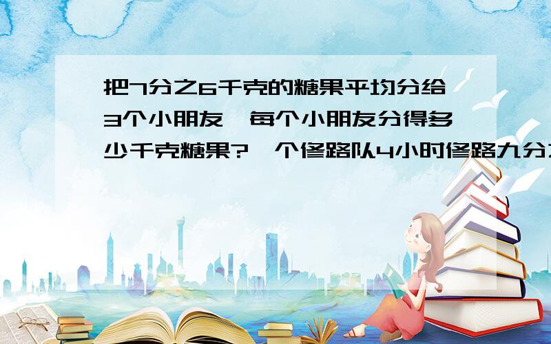 把7分之6千克的糖果平均分给3个小朋友,每个小朋友分得多少千克糖果?一个修路队4小时修路九分之二千米,平均每小时修路多少千米?照这样的速度,这个修路队一天（按工作8小时计算）修路多