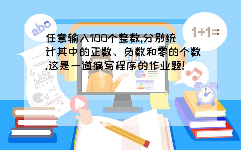 任意输入100个整数,分别统计其中的正数、负数和零的个数.这是一道编写程序的作业题！