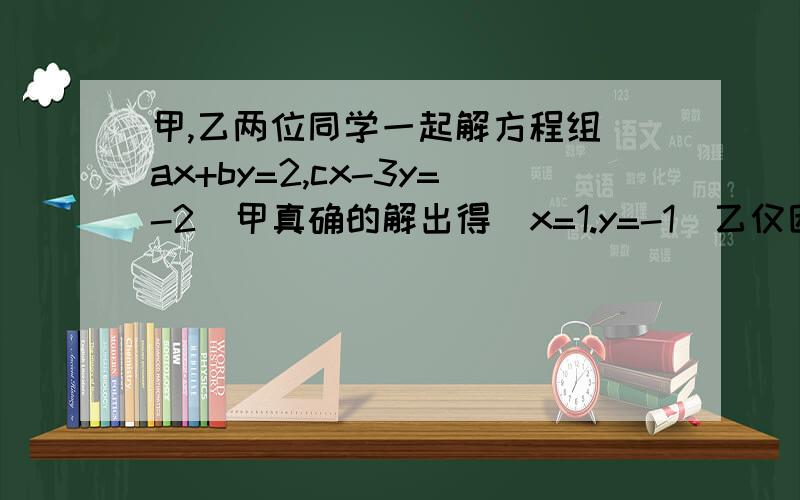 甲,乙两位同学一起解方程组（ax+by=2,cx-3y=-2)甲真确的解出得（x=1.y=-1)乙仅因抄错题中的C解得（x=2,y=6,求原方程组中a.b,c的值