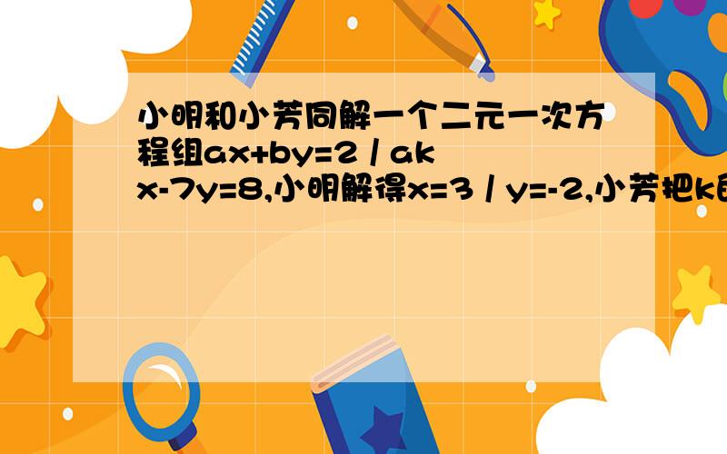 小明和小芳同解一个二元一次方程组ax+by=2 / akx-7y=8,小明解得x=3 / y=-2,小芳把k的值抄错了,解得x=-1/y=2,两人的运算都没问题.（1）求a b k的值 （2）小芳把k抄成了多少?