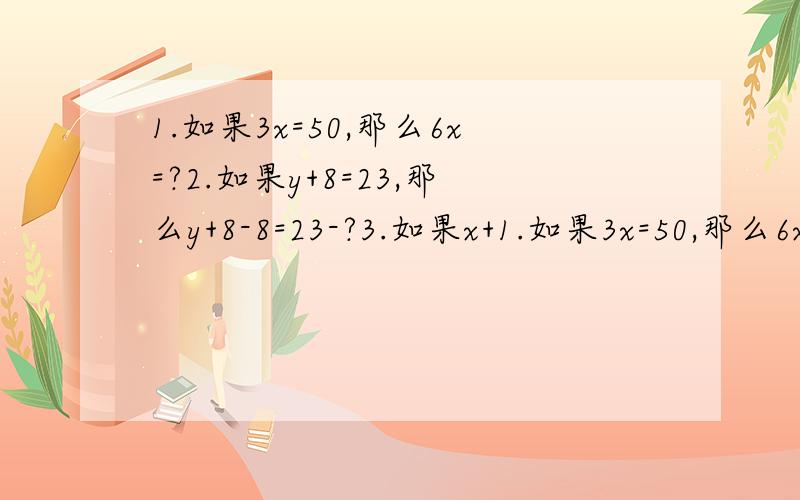 1.如果3x=50,那么6x=?2.如果y+8=23,那么y+8-8=23-?3.如果x+1.如果3x=50,那么6x=?2.如果y+8=23,那么y+8-8=23-?3.如果x+y-20=70-?