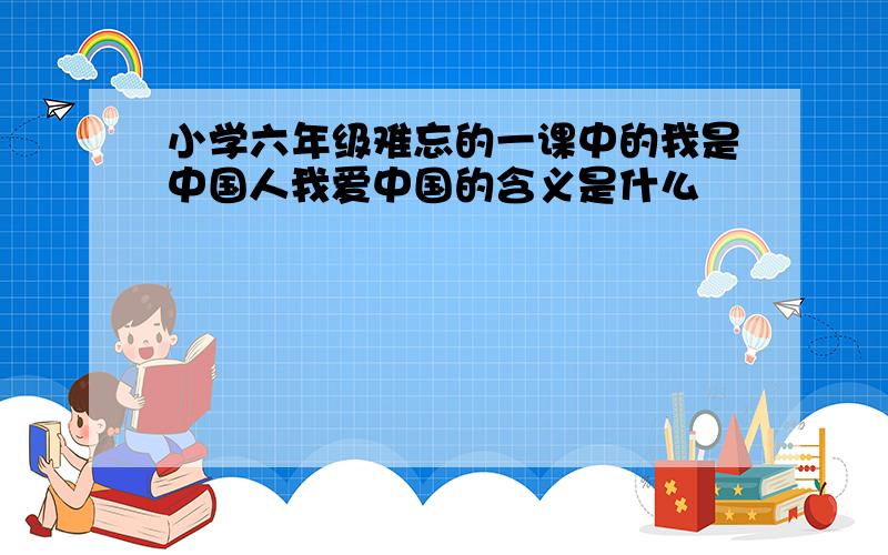 小学六年级难忘的一课中的我是中国人我爱中国的含义是什么