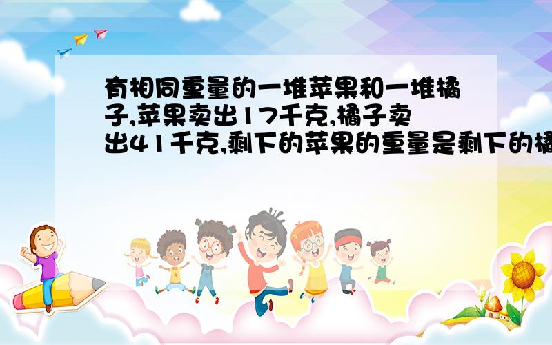 有相同重量的一堆苹果和一堆橘子,苹果卖出17千克,橘子卖出41千克,剩下的苹果的重量是剩下的橘子的重量的3原来有多少千克苹果?