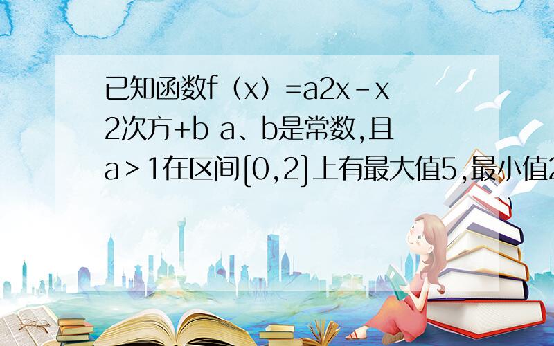 已知函数f（x）=a2x-x2次方+b a、b是常数,且a＞1在区间[0,2]上有最大值5,最小值2,求实数a b值 求您早点解