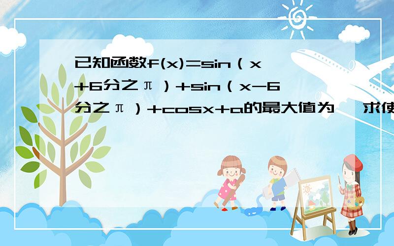 已知函数f(x)=sin（x+6分之π）+sin（x-6分之π）+cosx+a的最大值为一 求使f（x）≥0成立的x的取值集合