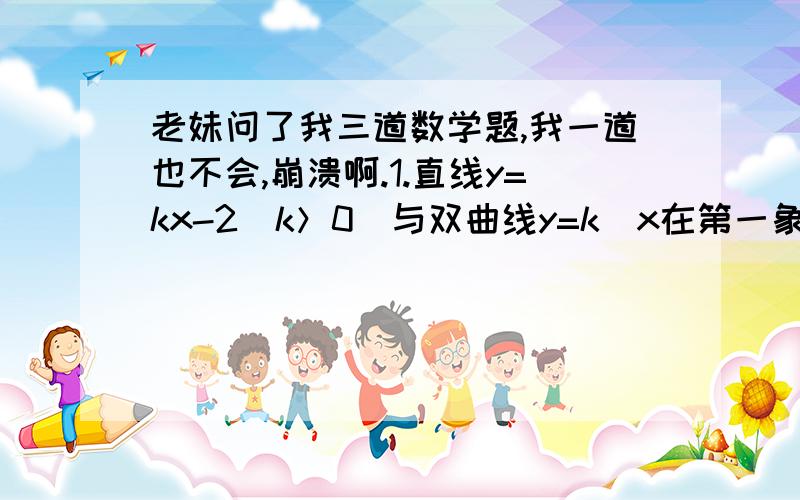 老妹问了我三道数学题,我一道也不会,崩溃啊.1.直线y=kx-2(k＞0)与双曲线y=k\x在第一象限内的交点为R,与x轴的交点为P,与Y轴的交点为Q,作RM垂直于x轴于点M,若△OPQ与△PRM的面积是4：1,求k.2.点A是