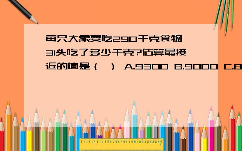 每只大象要吃290千克食物,31头吃了多少千克?估算最接近的值是（ ） A.9300 B.9000 C.8700