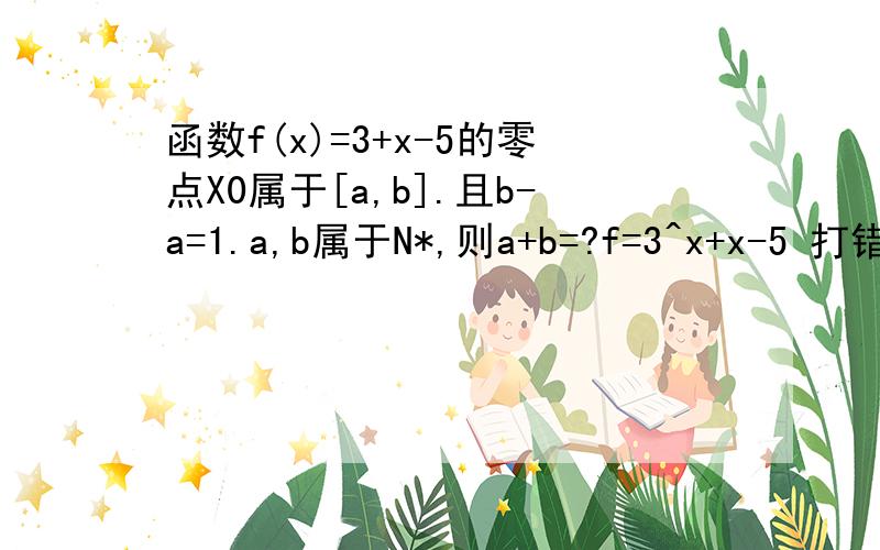 函数f(x)=3+x-5的零点X0属于[a,b].且b-a=1.a,b属于N*,则a+b=?f=3^x+x-5 打错了 下面有位人兄,都说了a,b属于正整数集了你怎么加出来0的.