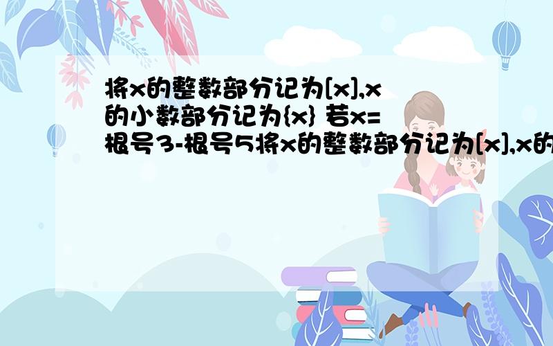 将x的整数部分记为[x],x的小数部分记为{x} 若x=根号3-根号5将x的整数部分记为[x],x的小数部分记为{x},易知x=[X]+{X}(0