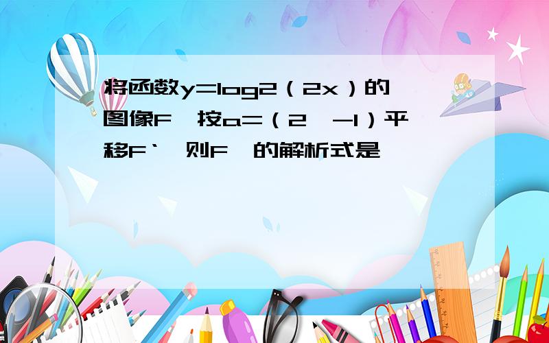 将函数y=log2（2x）的图像F,按a=（2,-1）平移F‘,则F'的解析式是